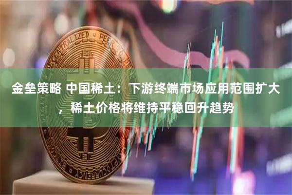 金垒策略 中国稀土：下游终端市场应用范围扩大，稀土价格将维持平稳回升趋势