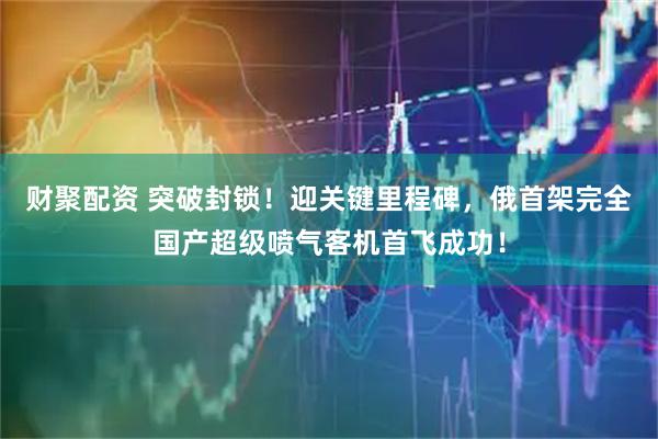 财聚配资 突破封锁！迎关键里程碑，俄首架完全国产超级喷气客机首飞成功！