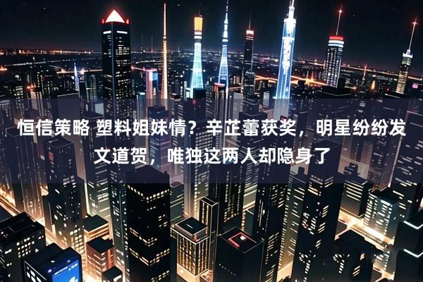恒信策略 塑料姐妹情？辛芷蕾获奖，明星纷纷发文道贺，唯独这两人却隐身了