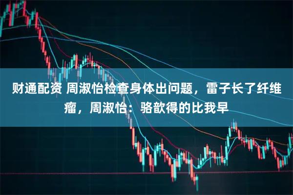 财通配资 周淑怡检查身体出问题，雷子长了纤维瘤，周淑怡：骆歆得的比我早