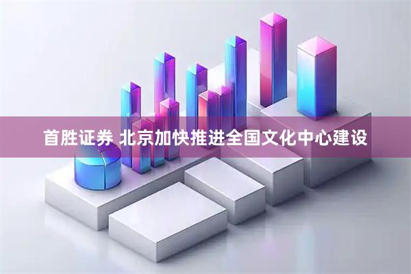 首胜证券 北京加快推进全国文化中心建设