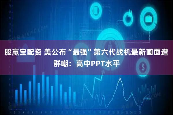 股赢宝配资 美公布“最强”第六代战机最新画面遭群嘲：高中PPT水平