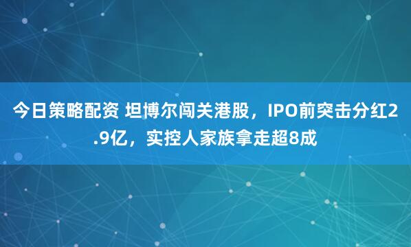 今日策略配资 坦博尔闯关港股，IPO前突击分红2.9亿，实控人家族拿走超8成