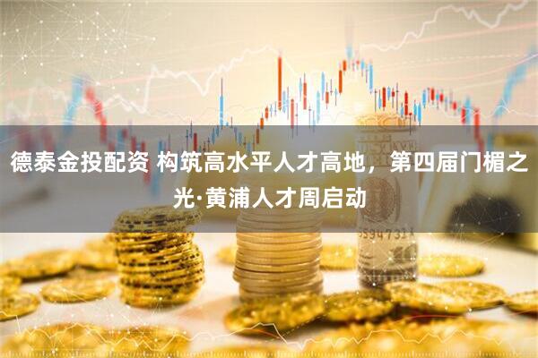 德泰金投配资 构筑高水平人才高地，第四届门楣之光·黄浦人才周启动