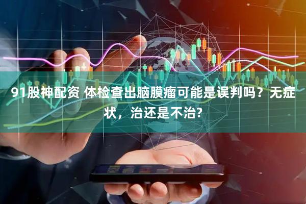 91股神配资 体检查出脑膜瘤可能是误判吗？无症状，治还是不治?