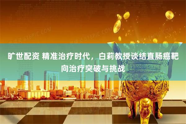 旷世配资 精准治疗时代，白莉教授谈结直肠癌靶向治疗突破与挑战