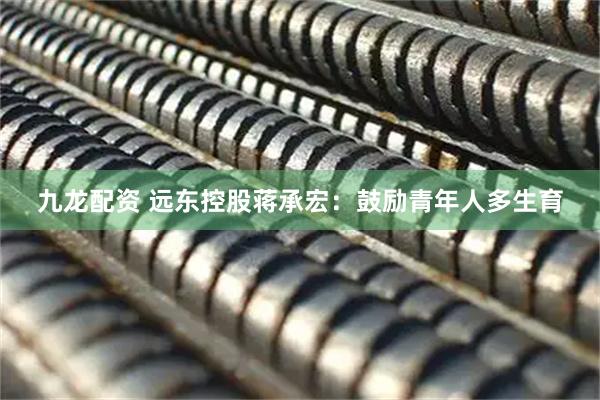 九龙配资 远东控股蒋承宏：鼓励青年人多生育