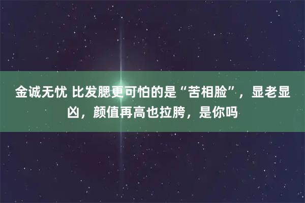 金诚无忧 比发腮更可怕的是“苦相脸”，显老显凶，颜值再高也拉胯，是你吗