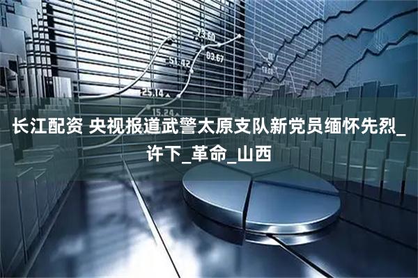 长江配资 央视报道武警太原支队新党员缅怀先烈_许下_革命_山西