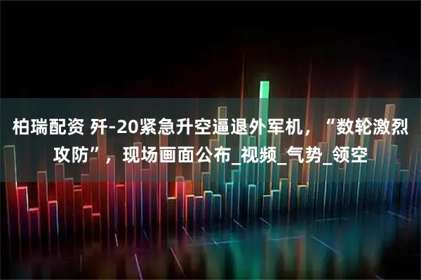 柏瑞配资 歼-20紧急升空逼退外军机，“数轮激烈攻防”，现场画面公布_视频_气势_领空