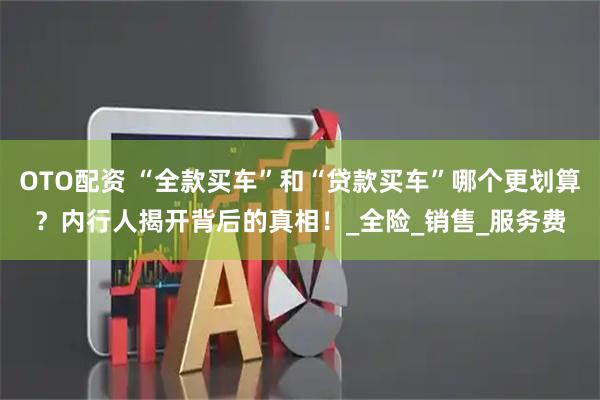 OTO配资 “全款买车”和“贷款买车”哪个更划算？内行人揭开背后的真相！_全险_销售_服务费