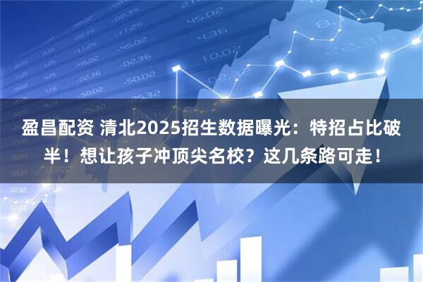 盈昌配资 清北2025招生数据曝光：特招占比破半！想让孩子冲顶尖名校？这几条路可走！