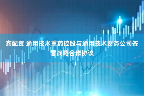 鑫配资 通用技术重药控股与通用技术财务公司签署战略合作协议