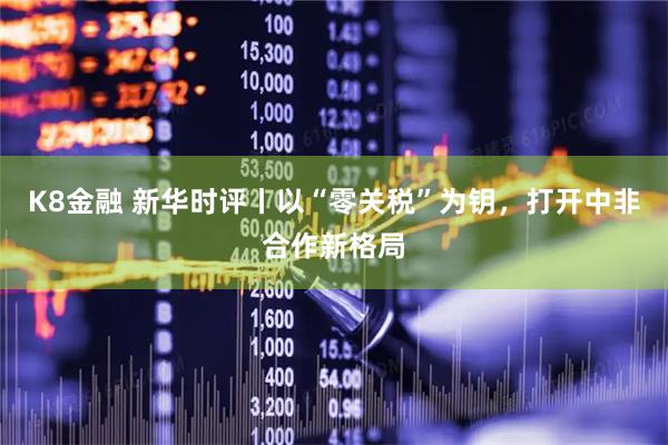 K8金融 新华时评丨以“零关税”为钥,打开中非合作新格局
